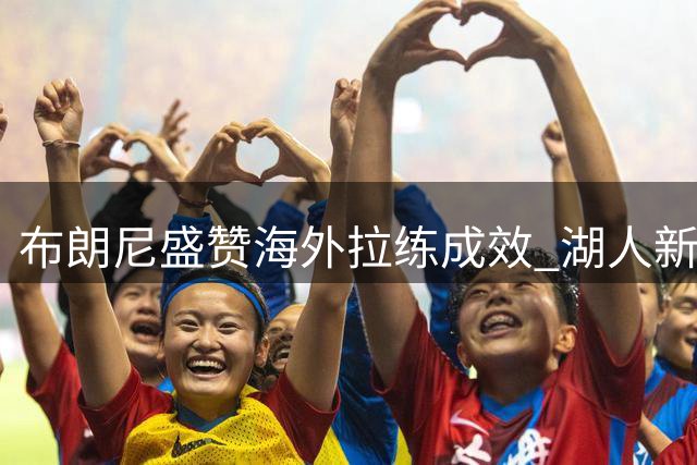 布朗尼盛赞海外拉练成效 湖人新援磨合进展顺利